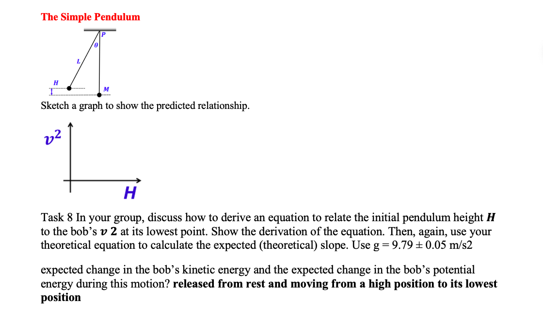 The Simple Pendulum
A
H
M
Sketch a graph to show the predicted relationship.
2²
H
Task 8 In your group, discuss how to derive an equation to relate the initial pendulum height H
to the bob's v 2 at its lowest point. Show the derivation of the equation. Then, again, use your
theoretical equation to calculate the expected (theoretical) slope. Use g = 9.79 ± 0.05 m/s2
expected change in the bob's kinetic energy and the expected change in the bob's potential
energy during this motion? released from rest and moving from a high position to its lowest
position