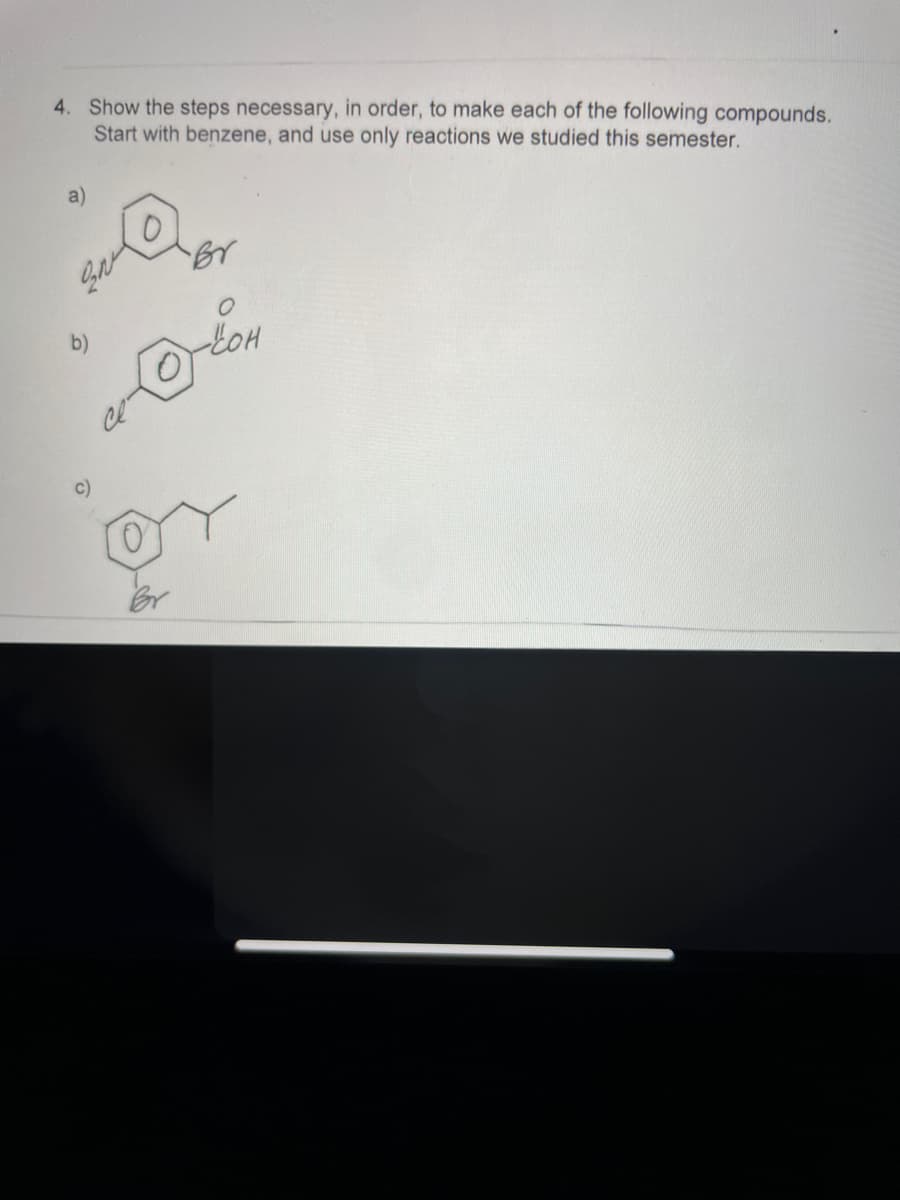 4. Show the steps necessary, in order, to make each of the following compounds.
Start with benzene, and use only reactions we studied this semester.
a)
c)
Br
O
O-LOH
or