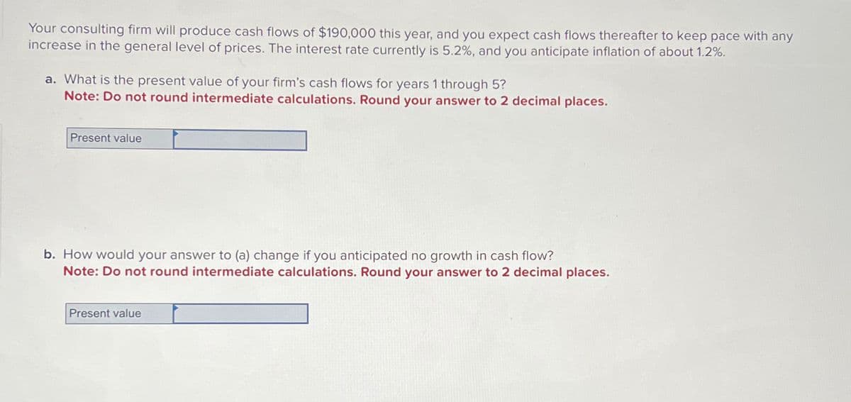 Your consulting firm will produce cash flows of $190,000 this year, and you expect cash flows thereafter to keep pace with any
increase in the general level of prices. The interest rate currently is 5.2%, and you anticipate inflation of about 1.2%.
a. What is the present value of your firm's cash flows for years 1 through 5?
Note: Do not round intermediate calculations. Round your answer to 2 decimal places.
Present value
b. How would your answer to (a) change if you anticipated no growth in cash flow?
Note: Do not round intermediate calculations. Round your answer to 2 decimal places.
Present value