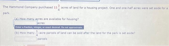 The Hammond Company purchased 11- acres of land for a housing project. One and one-half acres were set aside for a
park.
(a).How.many.acres are available for housing?
acres
Enter a fraction, integer, or exact decimal. Do not approximate.
(b) How many -acre parcels of land can be sold after the land for the park is set aside?
parcels