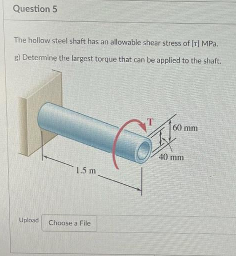 Question 5
The hollow steel shaft has an allowable shear stress of [T] MPa.
g) Determine the largest torque that can be applied to the shaft.
Upload
1.5 m
Choose a File
60 mm
40 mm