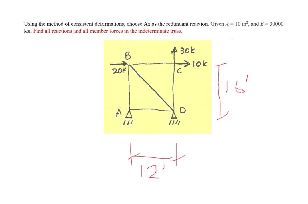 Using the method of consistent deformations, choose Ax as the redundant reaction. Given A = 10 in², and E = 30000
ksi. Find all reactions and all member forces in the indeterminate truss.
30k
B
>10k
20K
111
12'
