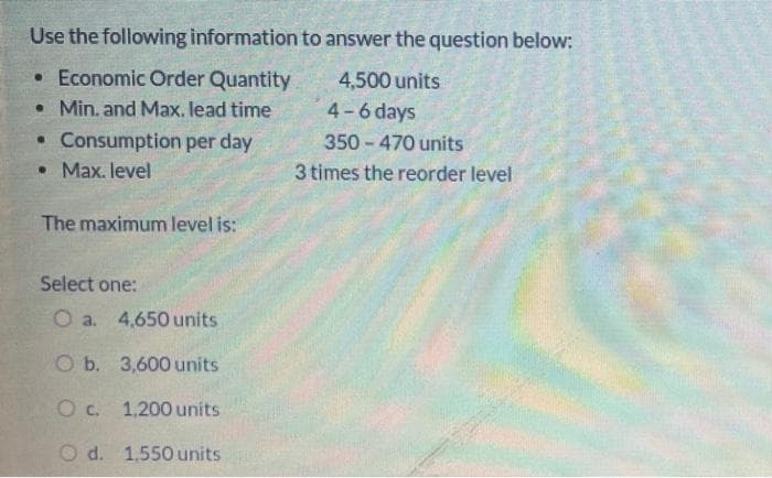 Use the following information to answer the question below:
•Economic Order Quantity
• Min. and Max. lead time
4,500 units
4-6 days
• Consumption per day
• Max. level
350 - 470 units
3 times the reorder level
The maximum level is:
Select one:
O a. 4,650 units
O b. 3,600 units
Oc. 1,200 units
O d. 1,550 units
