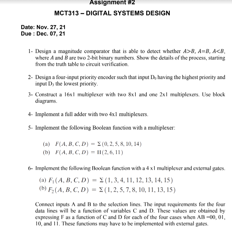 Assignment #2
MCT313 – DIGITAL SYSTEMS DESIGN
Date: Nov. 27, 21
Due : Dec. 07, 21
1- Design a magnitude comparator that is able to detect whether A>B, A=B, A<B,
where A and B are two 2-bit binary numbers. Show the details of the process, starting
from the truth table to circuit verification.
2- Design a four-input priority encoder such that input Do having the highest priority and
input D3 the lowest priority.
3- Construct a 16x1 multiplexer with two 8x1 and one 2x1 multiplexers. Use block
diagrams.
4- Implement a full adder with two 4x1 multiplexers.
5- Implement the following Boolean function with a multiplexer:
(a) F(A, B, C, D) = E (0, 2, 5, 8, 10, 14)
(b) F(A, B, C, D) = II(2, 6, 11)
6- Implement the following Boolean function with a 4 x1 multiplexer and external gates.
(a) F1 (A, B, C, D) = 2 (1, 3, 4, 11, 12, 13, 14, 15)
(b) F2(A, B, C, D) = E(1, 2, 5, 7, 8, 10, 11, 13, 15)
Connect inputs A and B to the selection lines. The input requirements for the four
data lines will be a function of variables C and D. These values are obtained by
expressing F as a function of C and D for each of the four cases when AB =00, 01,
10, and 11. These functions may have to be implemented with external gates.
