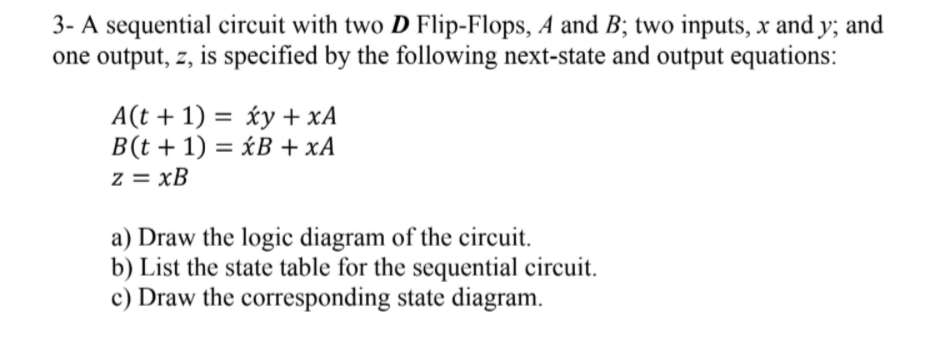 3- A sequential circuit with two D Flip-Flops, A and B; two inputs, x and y; and
one output, z, is specified by the following next-state and output equations:
A(t + 1) = xy + xA
B(t + 1) = <B +xA
z = xB
a) Draw the logic diagram of the circuit.
b) List the state table for the sequential circuit.
c) Draw the corresponding state diagram.
