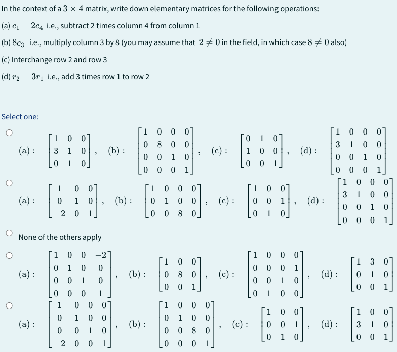 In the context of a 3 x 4 matrix, write down elementary matrices for the following operations:
(a) c₁ - 2c4 i.e., subtract 2 times column 4 from column 1
(b) 8c3 i.e., multiply column 3 by 8 (you may assume that 20 in the field, in which case 8 0 also)
(c) Interchange row 2 and row 3
(d) r₂ + 3r₁ i.e., add 3 times row 1 to row 2
Select one:
(a):
(a):
(a):
1 0 0
3 1 0
0 1 0
(a):
1 0 0
0 1 0
-2 0 1
None of the others apply
"
1
0
0
-2
(b):
1
0 0 -27
0
1 0
0
0 0 1 0
0
0 0 1
0 0 01
1 00
0 1 0
00 1
(b):
¯1
0
0
0
(b) :
(b):
0 0 0
800
01 0
0 0 1
1 0 0 0
0 1 0 0
00 8 0
1 0
0
0
80
0 1
"
"
3
1 0 0 0
0 1
0 0
0 0
8
0
0
0
0 1
(c) :
(c):
(c) :
0 1 0
1
00
0 0 1
(c):
1 0 0
00 1
0 1 0]
1 0 0
00 0
0 0 1
01 0
9
1 0
0 0
0 1
"
(d):
01
1
0
0
0]
1
0
(d):
3
"
1 0 0 0
3 1 00
001 0
000 1
(d):
(d):
1 00 01
1 00
3
0 0 1 0
0 0 0 1]
1 3
0 10
0 0 1
1 0
3 1 0
0 0 1