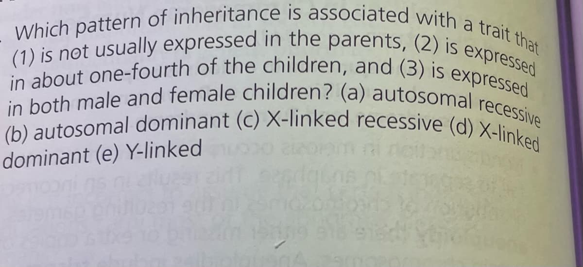 Which pattern of inheritance is associated with a trait that
(1) is not usually expressed in the parents, (2) is expressed
in about one-fourth of the children, and (3) is expressed
(b) autosomal dominant (c) X-linked recessive (d) X-linked
in both male and female children? (a) autosomal recessive
dominant (e) Y-linked