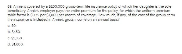 39. Annie is covered by a $200,000 group-term life insurance policy of which her daughter is the sole
beneficiary. Annie's employer pays the entire premium for the policy, for which the uniform premium
table factor is $0.75 per $1,000 per month of coverage. How much, if any, of the cost of the group-term
life insurance is included in Annie's gross income on an annual basis?
a. $0.
b. $450.
c. $1,350.
d. $1,800.