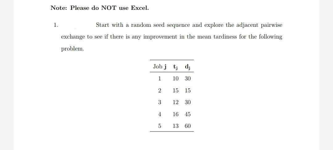 Note: Please do NOT use Excel.
1.
Start with a random seed sequence and explore the adjacent pairwise
exchange to see if there is any improvement in the mean tardiness for the following
problem.
Job j tj dj
1
10
30
2
15 15
3
12 30
16 45
13 60

