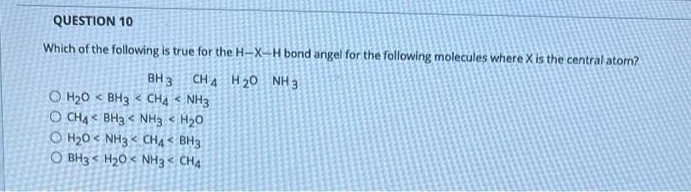 QUESTION 10
Which of the following is true for the H-X-H bond angel for the following molecules where X is the central atom?
BH 3
CH A H20 NH 3
O H20 < BH3 < CHA < NH3
O CHA < BH3 < NH3 < H20
O H20 < NH3 < CHA < BH3
O BH3 < H20 < NH3 < CH4
