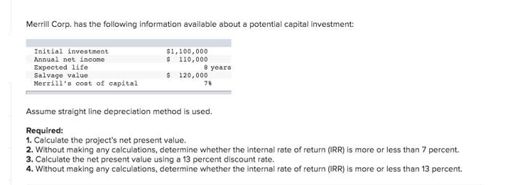 Merrill Corp. has the following information available about a potential capital investment:
Initial investment
$1,100,000
Annual net income
$ 110,000
8 years
Expected life
Salvage value
$ 120,000
Merrill's cost of capital
79
Assume straight line depreciation method is used.
Required:
1. Calculate the project's net present value.
2. Without making any calculations, determine whether the internal rate of return (IRR) is more or less than 7 percent.
3. Calculate the net present value using a 13 percent discount rate.
4. Without making any calculations, determine whether the internal rate of return (IRR) is more or less than 13 percent.