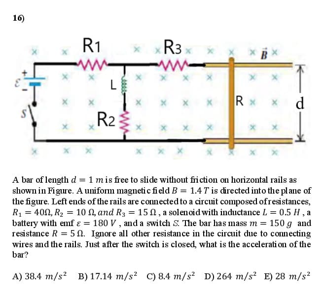 16)
R1
R3
L
x x X
R x
d.
R2
x x x
x x
A bar of length d = 1 mis free to slide without friction on horizontal rails as
shown in Figure. A uniform magneti c field B = 1.4 T is directed into the plane of
the figure. Left ends of the rails are connected to a circuit composed ofresistances,
R1 = 400, R2 = 10 N, and R3 = 15 N, a solenoid with inductance L = 0.5 H , a
battery with emf ɛ = 180 V , and a switch S. The bar has mass m = 150 g and
resistance R = 5 N. Ignore all other resistance in the circuit due to connecting
wires and the rails. Just after the switch is closed, what is the accelerati on of the
bar?
A) 38.4 m/s? B) 17.14 m/s²
C) 8.4 m/s? D) 264 m/s² E) 28 m/s²

