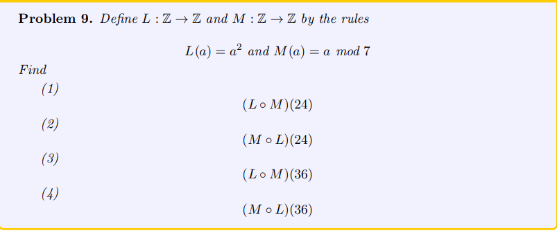 Problem 9. Define L: Z→ Z and M : Z → Z by the rules
L(a)= a² and M (a) = a mod 7
Find
(1)
(2)
(3)
(4)
(Lo M) (24)
(MOL) (24)
(Lo M) (36)
(MOL) (36)
