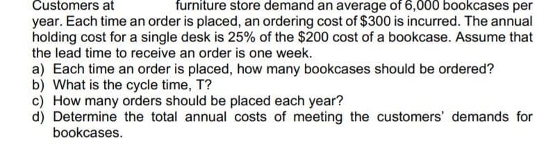 Customers at
furniture store demand an average of 6,000 bookcases per
year. Each time an order is placed, an ordering cost of $300 is incurred. The annual
holding cost for a single desk is 25% of the $200 cost of a bookcase. Assume that
the lead time to receive an order is one week.
a) Each time an order is placed, how many bookcases should be ordered?
b) What is the cycle time, T?
c) How many orders should be placed each year?
d) Determine the total annual costs of meeting the customers' demands for
bookcases.
