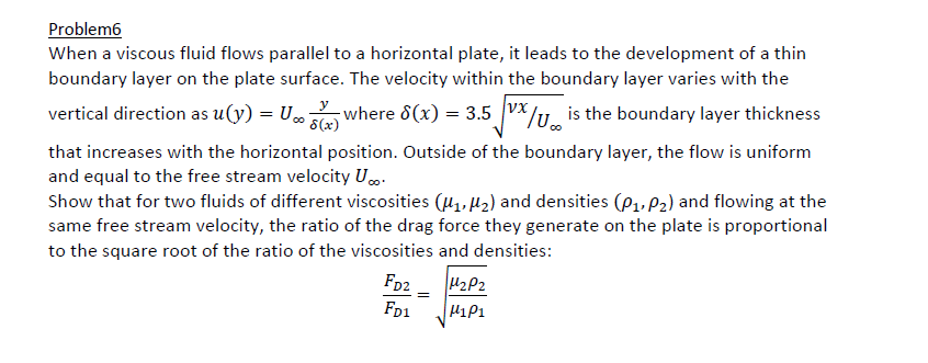 Problem6
When a viscous fluid flows parallel to a horizontal plate, it leads to the development of a thin
boundary layer on the plate surface. The velocity within the boundary layer varies with the
vertical direction as u(y) = U∞ where 8(x) = 3.5 X is the boundary layer thickness
¯ 8(x)
/
that increases with the horizontal position. Outside of the boundary layer, the flow is uniform
and equal to the free stream velocity U...
Show that for two fluids of different viscosities (₁, ₂) and densities (P₁, P₂) and flowing at the
same free stream velocity, the ratio of the drag force they generate on the plate is proportional
to the square root of the ratio of the viscosities and densities:
FD2
FD1
=
H₂P2
H1P1