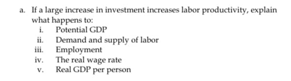 a. If a large increase in investment increases labor productivity, explain
what happens to:
i. Potential GDP
ii.
iii.
iv.
V.
Demand and supply of labor
Employment
The real wage rate
Real GDP per person
