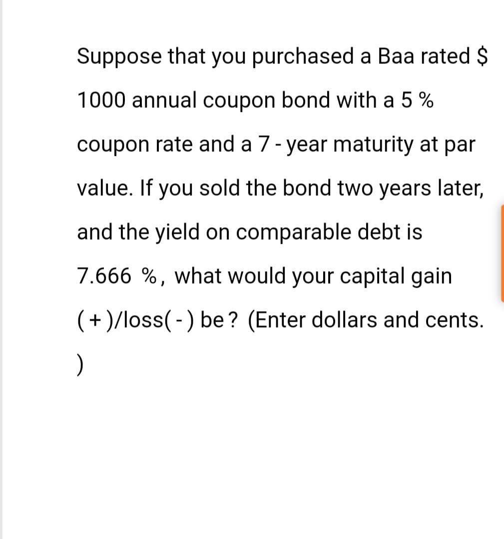 Suppose that you purchased a Baa rated $
1000 annual coupon bond with a 5%
coupon rate and a 7-year maturity at par
value. If you sold the bond two years later,
and the yield on comparable debt
7.666 %, what would your capital gain
(+)/loss(-) be? (Enter dollars and cents.
)