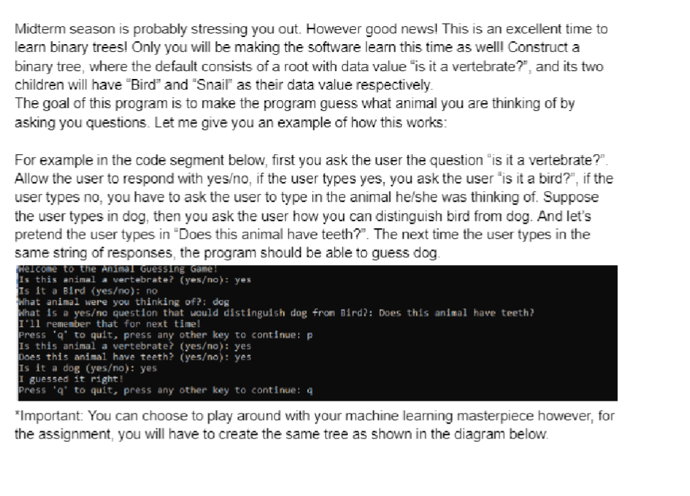 Midterm season is probably stressing you out. However good news! This is an excellent time to
learn binary trees! Only you will be making the software learn this time as well! Construct a
binary tree, where the default consists of a root with data value "is it a vertebrate?", and its two
children will have "Bird" and "Snail" as their data value respectively.
The goal of this program is to make the program guess what animal you are thinking of by
asking you questions. Let me give you an example of how this works:
For example in the code segment below, first you ask the user the question "is it a vertebrate?".
Allow the user to respond with yes/no, if the user types yes, you ask the user "is it a bird?", if the
user types no, you have to ask the user to type in the animal he/she was thinking of. Suppose
the user types in dog, then you ask the user how you can distinguish bird from dog. And let's
pretend the user types in "Does this animal have teeth?". The next time the user types in the
same string of responses, the program should be able to guess dog.
Welcome to the Animal Guessing Game!
Is this animal a vertebrate? (yes/no): yes
Is it a Bird (yes/no): no
What animal were you thinking of?: dog
What is a yes/no question that would distinguish dog from Bird?: Does this animal have teeth?
I'll remember that for next time!
Press 'q' to quit, press any other key to continue: p
Is this animal a vertebrate? (yes/no): yes
Does this animal have teeth? (yes/no): yes
Is it a dog (yes/no): yes
I guessed it right!
Press 'q' to quit, press any other key to continue: q
*Important: You can choose to play around with your machine learning masterpiece however, for
the assignment, you will have to create the same tree as shown in the diagram below.