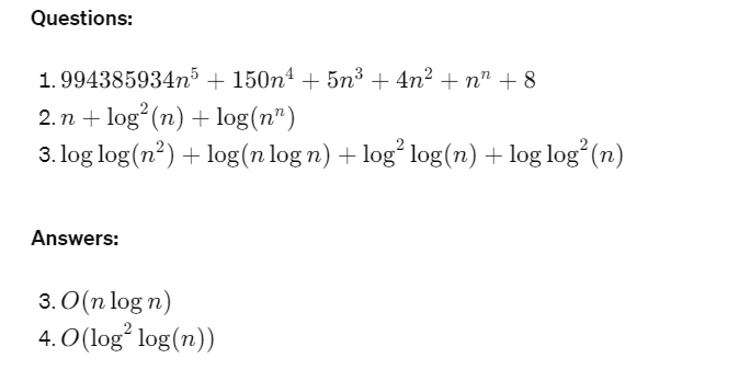 Questions:
1. 994385934n5 + 150n4 + 5n3 + 4n² + n +8
2. nlog(n) + log(n)
3. log log(n²) + log(n log n) + log² log(n) + log log² (n)
Answers:
3. O(n log n)
4. O(log² log(n))