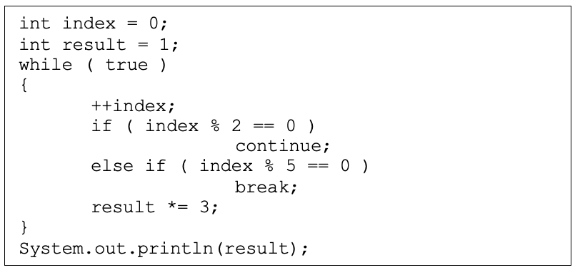 int index
0;
int result = 1;
while ( true )
{
++index;
if ( index % 2 == 0 )
continue;
else if ( index % 5 == 0 )
break;
result *= 3;
}
System.out.println(result);
