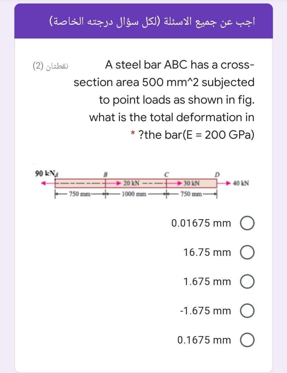 اجب عن جميع الأسئلة )لكل سؤال درجته الخاصة(
نقطتان )2(
A steel bar ABC has a cross-
section area 500 mm^2 subjected
to point loads as shown in fig.
what is the total deformation in
* ?the bar(E = 200 GPa)
%3D
90 kNA
20 kN
30 kN
- 750 mm-
- 1000 mm -
750 mm-
0.01675 mm
16.75 mm
1.675 mm
-1.675 mm
0.1675 mm
