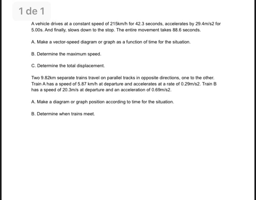 1 de 1
A vehicle drives at a constant speed of 215km/h for 42.3 seconds, accelerates by 29.4m/s2 for
5.00s. And finally, slows down to the stop. The entire movement takes 88.6 seconds.
A. Make a vector-speed diagram or graph as a function of time for the situation.
B. Determine the maximum speed.
C. Determine the total displacement.
Two 9.82km separate trains travel on parallel tracks in opposite directions, one to the other.
Train A has a speed of 5.87 km/h at departure and accelerates at a rate of 0.29m/s2. Train B
has a speed of 20.3m/s at departure and an acceleration of 0.69m/s2.
A. Make a diagram or graph position according to time for the situation.
B. Determine when trains meet.
