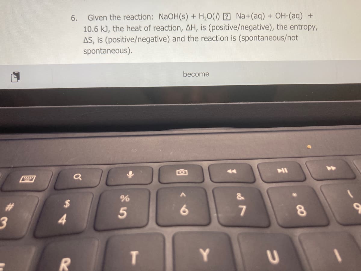 6. Given the reaction: NaOH(s) + H,0() 2 Na+(aq) + OH-(aq) +
10.6 kJ, the heat of reaction, AH, is (positive/negative), the entropy,
AS, is (positive/negative) and the reaction is (spontaneous/not
spontaneous).
become
>>
11
&
2$
6.
3
4
T.
Y.
