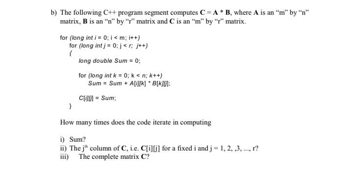 b) The following C++ program segment computes C = A * B, where A is an “m" by “n"
matrix, B is an “n" by "r" matrix and C is an “m" by “r" matrix.
for (long int i = 0; i < m; i++)
for (long int j = 0; j< r; j++)
long double Sum = 0;
for (long int k = 0; k < n; k++)
Sum = Sum + A[i[K] * B[k]N;
CUN = Sum;
}
How many times does the code iterate in computing
i) Sum?
ii) The j column of C, i.e. C[i][j] for a fixed i and j = 1, 2, ,3, ., r?
iii) The complete matrix C?
....

