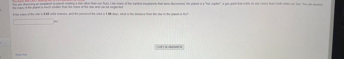 S
S
You have one LAST attemp
You are observing an exoplanet (a planet orbiting a star other than our Sun). Like many of the earliest exoplanets that were discovered, the planet is a "hot Jupiter", a gas giant that orbits its star closer than Earth orbits our Sun. You can assume
the mass of the planet is much smaller than the mass of the star and can be neglected.
If the mass of the star is 0.63 solar masses, and the period of the orbit is 1.98 days, what is the distance from the star to the planet in AU?
View Hint
AU
CHECK ANSWER