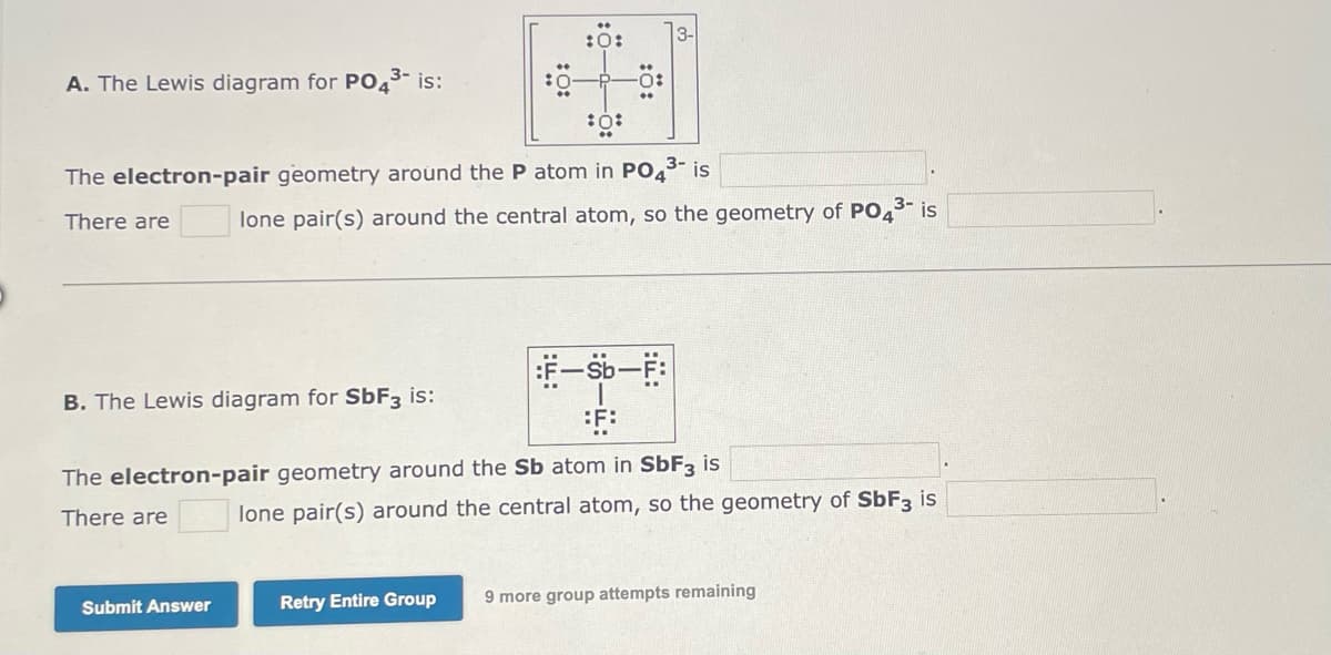 3-
A. The Lewis diagram for PO3- is:
:0:
The electron-pair geometry around the P atom in PO43- is
There are
lone pair(s) around the central atom, so the geometry of PO43 is
B. The Lewis diagram for SÜF3 is:
The electron-pair geometry around the Sb atom in SÜF3 is
There are
lone pair(s) around the central atom, so the geometry of SbF3 is
Retry Entire Group
9 more group attempts remaining
Submit Answer
:0-
