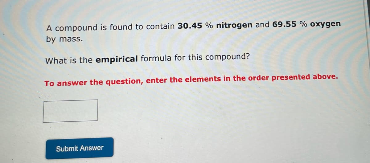 A compound is found to contain 30.45 % nitrogen and 69.55 % oxygen
by mass.
What is the empirical formula for this compound?
To answer the question, enter the elements in the order presented above.
Submit Answer