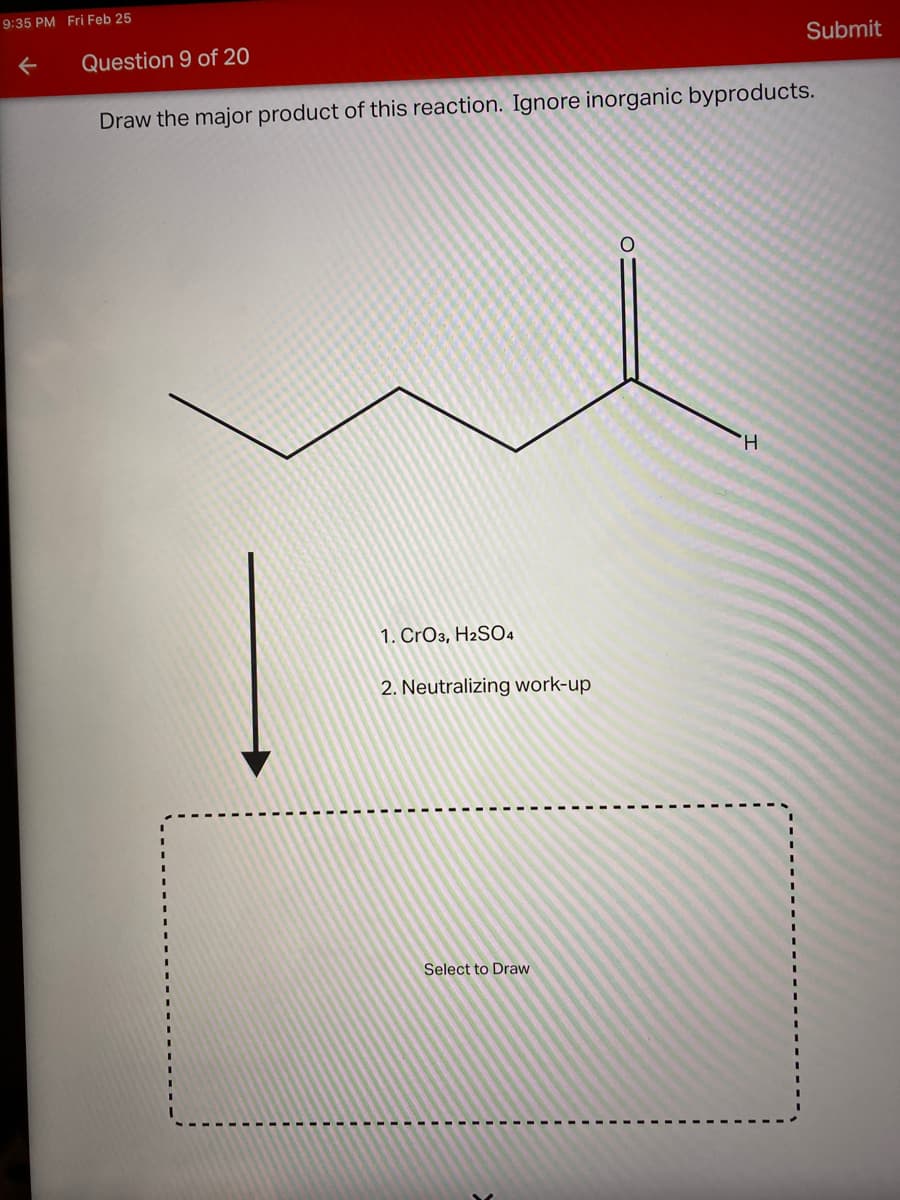 9:35 PM Fri Feb 25
Submit
Question 9 of 20
Draw the major product of this reaction. Ignore inorganic byproducts.
H.
1. CrO3, H2S04
2. Neutralizing work-up
Select to Draw
