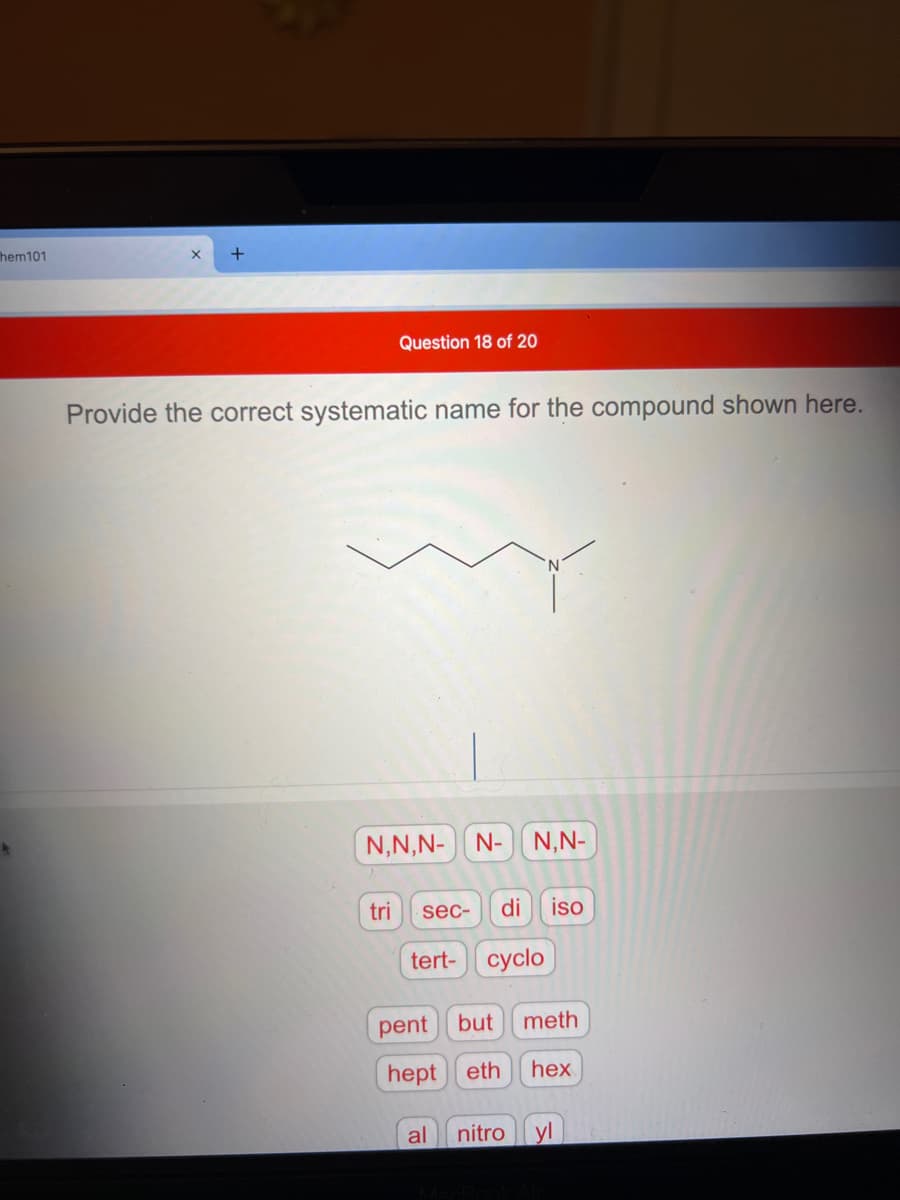 hem101
+
Question 18 of 20
Provide the correct systematic name for the compound shown here.
N,N,N- N- N,N-
tri
sec-
di
iso
tert- cyclo
pent
but
meth
hept eth
hex
al
nitro
yl
