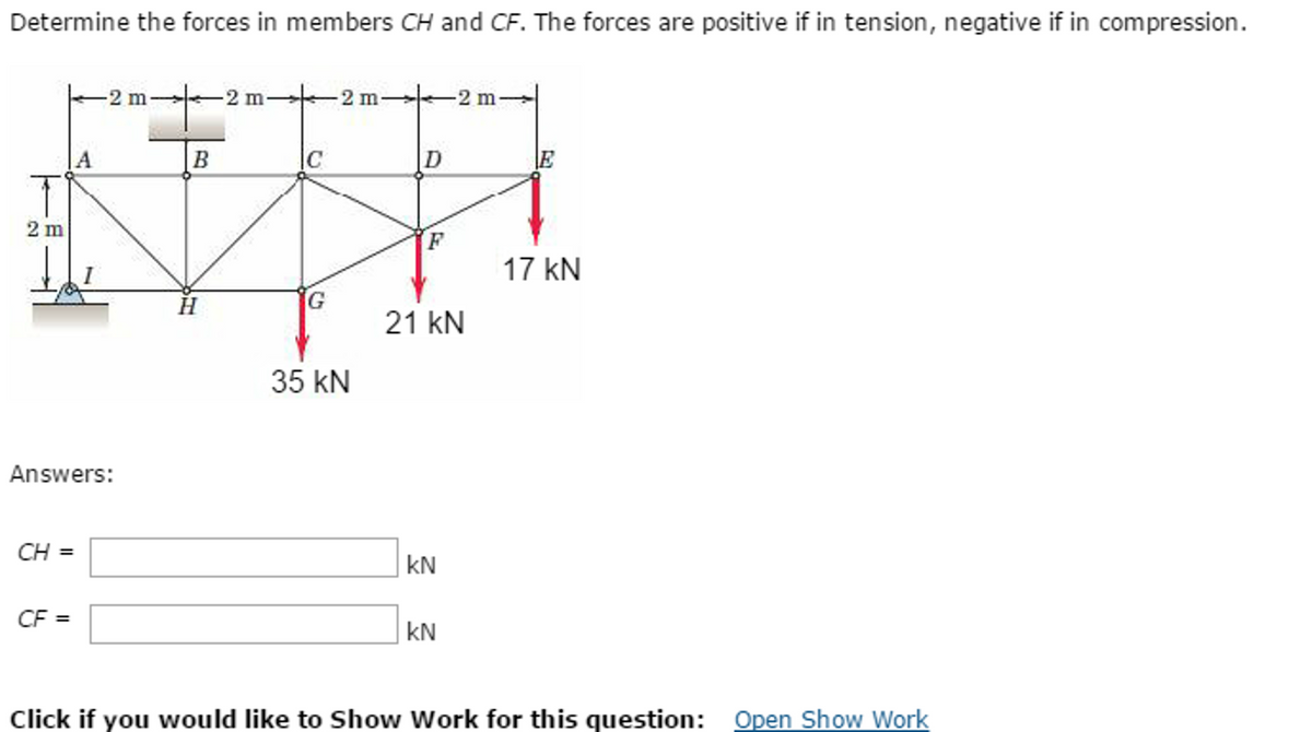 Determine the forces in members CH and CF. The forces are positive if in tension, negative if in compression.
T
2 m
CH =
A
Answers:
CF =
-2 m-
B
-2 m-
C
G
2 m-
35 kN
D
F
21 KN
kN
KN
17 kN
Click if you would like to Show Work for this question: Open Show Work