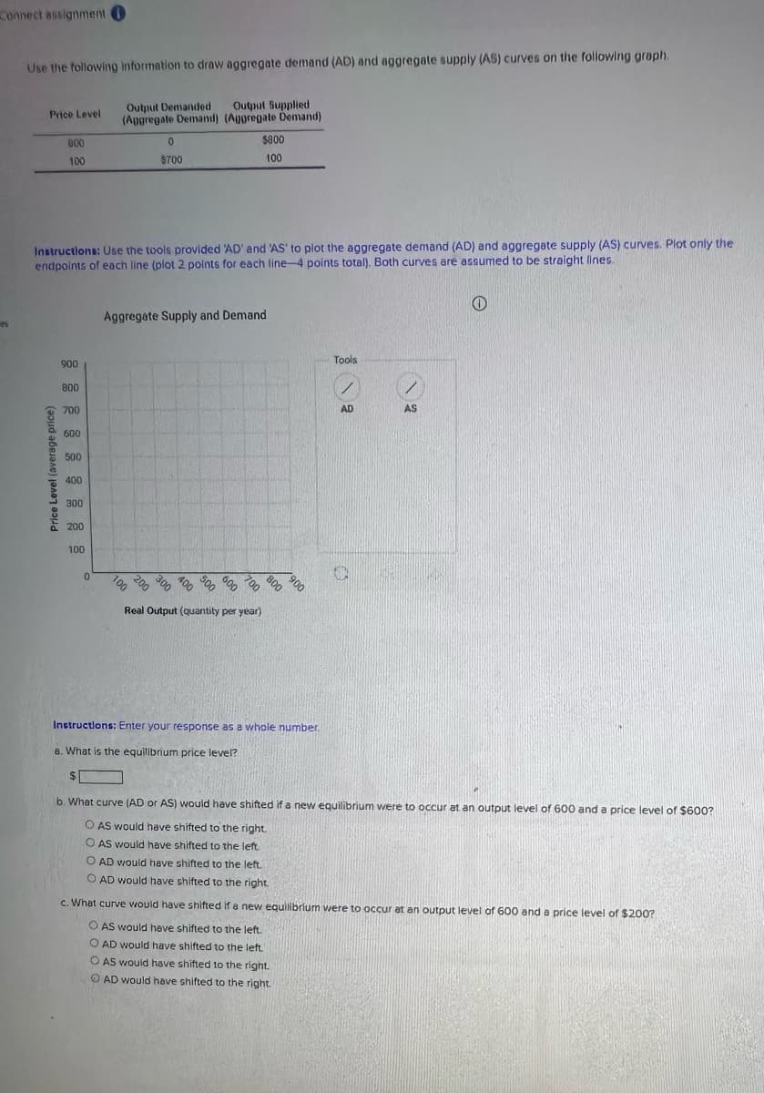 Connect assignment O
es
Use the following information to draw aggregate demand (AD) and aggregate supply (AS) curves on the following graph.
Output Demanded
(Aggregate Demand)
Output Supplied
(Aggregate Demand)
Price Level
600
100
Price Level (average price)
Instructions: Use the tools provided 'AD' and 'AS' to plot the aggregate demand (AD) and aggregate supply (AS) curves. Plot only the
endpoints of each line (plot 2 points for each line-4 points total). Both curves are assumed to be straight lines.
900
800
700
600
500
400
300
200
100
0
0
$700
100
Aggregate Supply and Demand
200
$800
100
900 900 900 900 90 900 900
700
Real Output (quantity per year)
Instructions: Enter your response as a whole number.
a. What is the equilibrium price level?
$
Tools
AD
D
AS
e
b. What curve (AD or AS) would have shifted if a new equilibrium were to occur at an output level of 600 and a price level of $600?
O AS would have shifted to the right.
O AS would have shifted to the left.
O AD would have shifted to the left.
O AD would have shifted to the right
c. What curve would have shifted if a new equilibrium were to occur at an output level of 600 and a price level of $200?
O AS would have shifted to the left.
O AD would have shifted to the left.
O AS would have shifted to the right.
O AD would have shifted to the right.