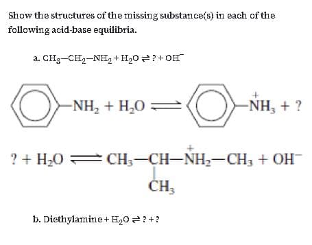 Show the structures of the missing substance(s) in each of the
following acid-base equilibria.
a. CH3-CH2-NH2 + H20?+ OH
-NH, + H,0 2
-NH, + ?
? + H20 CH;-CH-NH,-CH3 + OH
ČH;
b. Diethylamine+ H20 ?+?
