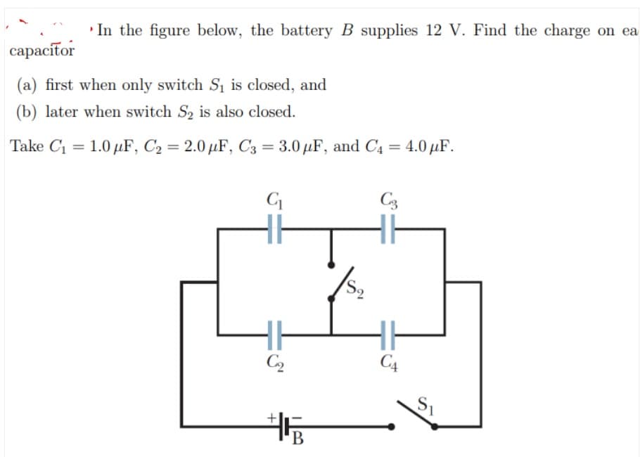 • In the figure below, the battery B supplies 12 V. Find the charge on ea
сарacifor
(a) first when only switch Si is closed, and
(b) later when switch S, is also closed.
Take C1 = 1.0 µF, C2 = 2.0 µF, C3 = 3.0 µF, and C4 = 4.0 µF.
C3
C2
C4
В
+
