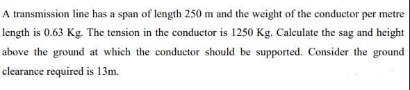 A transmission line has a span of length 250 m and the weight of the conductor per metre
length is 0.63 Kg. The tension in the conductor is 1250 Kg. Calculate the sag and height
above the ground at which the conductor should be supported. Consider the ground
clearance required is 13m.
