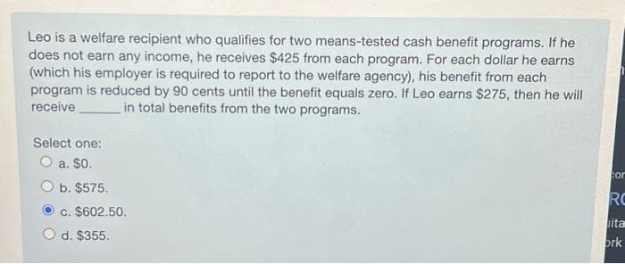 Leo is a welfare recipient who qualifies for two means-tested cash benefit programs. If he
does not earn any income, he receives $425 from each program. For each dollar he earns
(which his employer is required to report to the welfare agency), his benefit from each
program is reduced by 90 cents until the benefit equals zero. If Leo earns $275, then he will
receive
in total benefits from the two programs.
Select one:
O a. $0.
b. $575.
c. $602.50.
d. $355.
cor
RC
itar
ork