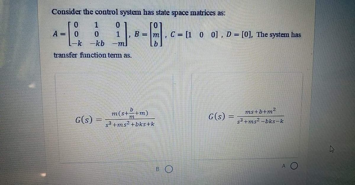 Consider the control system has state space matrices as:
1
A =
Lk -kb
0.
B = m
C = [1 0 0] , D = [0], The system has
-m.
transfer function term as.
m(s++m)
G(s) =
ms+b+m?
G(s)
m
s3+ms? –bks-k
s³+ms² +bks+k
A
BO
