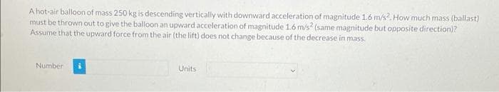 A hot-air balloon of mass 250 kg is descending vertically with downward acceleration of magnitude 1.6 m/s?. How much mass (ballast)
must be thrown out to give the balloon an upward acceleration of magnitude 1.6 m/s? (same magnitude but opposite direction)?
Assume that the upward force from the air (the lift) does not change because of the decrease in mass.
Number
Units
