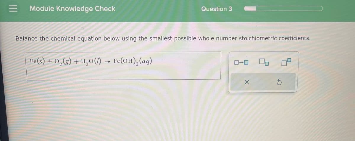 = Module Knowledge Check
Balance the chemical equation below using the smallest possible whole number stoichiometric coefficients.
Fe(s) + O₂(g) + H₂O(1) Fe(OH)₂ (aq)
Question 3
→
0-0
X
5