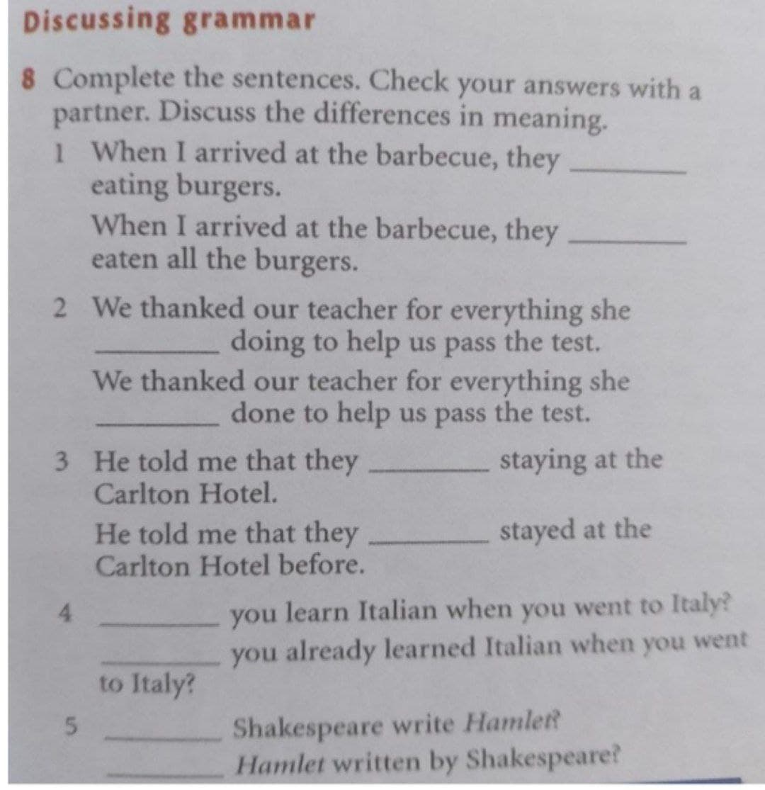 Discussing grammar
8 Complete the sentences. Check your answers with a
partner. Discuss the differences in meaning.
1 When I arrived at the barbecue, they
eating burgers.
When I arrived at the barbecue, they
eaten all the burgers.
2 We thanked our teacher for everything she
doing to help us pass the test.
We thanked our teacher for everything she
done to help us pass the test.
3 He told me that they
Carlton Hotel.
staying at the
stayed at the
He told me that they
Carlton Hotel before.
you learn Italian when you went to Italy?
you already learned Italian when you went
4.
to Italy?
Shakespeare write Hamlett
Hamlet written by Shakespeare?
