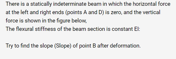 There is a statically indeterminate beam in which the horizontal force
at the left and right ends (points A and D) is zero, and the vertical
force is shown in the figure below,
The flexural stiffness of the beam section is constant El:
Try to find the slope (Slope) of point B after deformation.