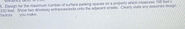 4. Design for the maximum number of surface parking spaces on a property which measures 198 feet x
330 feet. Show two driveway entrances/exits.onto the adjacent streets. Clearly state any assumed design
factors
you make.
