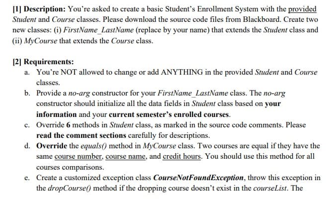 [1] Description: You're asked to create a basic Student's Enrollment System with the provided
Student and Course classes. Please download the source code files from Blackboard. Create two
new classes: (i) FirstName_LastName (replace by your name) that extends the Student class and
(ii) MyCourse that extends the Course class.
[2] Requirements:
a. You're NOT allowed to change or add ANYTHING in the provided Student and Course
classes.
b. Provide a no-arg constructor for your FirstName_LastName class. The no-arg
constructor should initialize all the data fields in Student class based on your
information and your current semester's enrolled courses.
c. Override 6 methods in Student class, as marked in the source code comments. Please
read the comment sections carefully for descriptions.
d. Override the equals() method in MyCourse class. Two courses are equal if they have the
same course number, course name, and credit hours. You should use this method for all
courses comparisons.
e. Create a customized exception class CourseNotFoundException, throw this exception in
the dropCourse() method if the dropping course doesn't exist in the courseList. The
