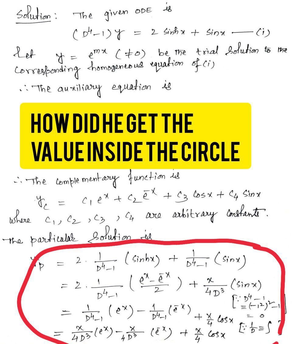 is
2 Sinh xt sinh
(i)
Let
y
emx (to) be the trial solution to the
Corresponding homogeneous equation of (1)
.: The auxiliary equation is
Solution:
The given ODE
(04-1) y
=
HOW DID HE GET THE
VALUE INSIDE THE CIRCLE
win the complementary function is
y
c₁ex + ₂ēx + C3 Cosx + C4 Sinx
are arbitrary constante.
(4
the particular solution de
where C₁, C₂, C3,
C2
>
2.1
= 2
84-1
1
D4-1
(Sinhx) + st_ (sinx)
X
ex_ē
2
+
1²4_, (ex) - 12/²₁ (2x)
D4-
D4-1
+
x
4D3
= 4DB (ex)=-4D²3² (EX) + 12/1
4
(sinx)
[:24 - 1²/²₁
4/4 losx
cosx
E b = S