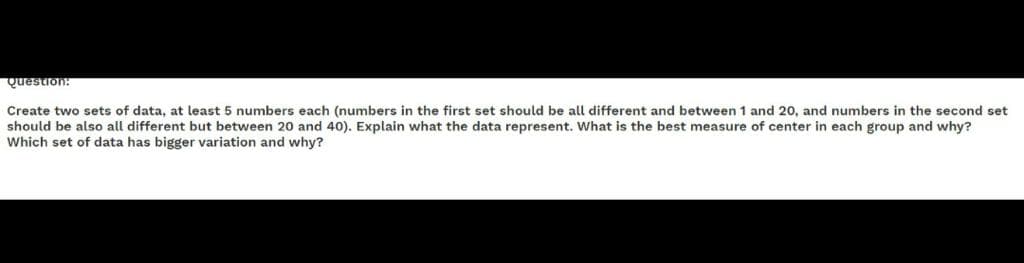 Question:
Create two sets of data, at least 5 numbers each (numbers in the first set should be all different and between 1 and 20, and numbers in the second set
should be also all different but between 20 and 40). Explain what the data represent. What is the best measure of center in each group and why?
Which set of data has bigger variation and why?
