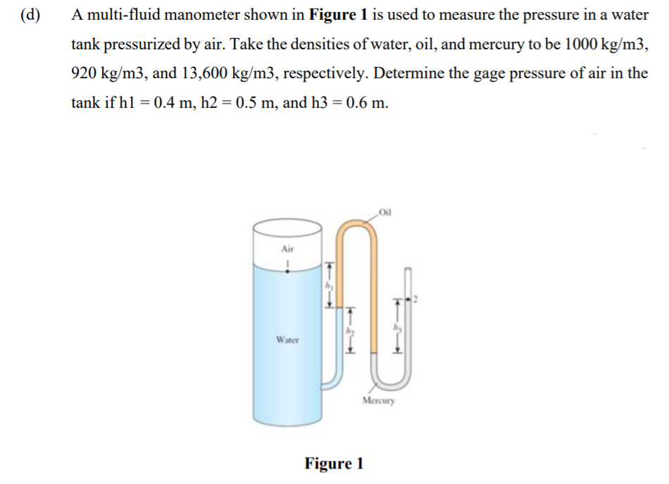 (d)
A multi-fluid manometer shown in Figure 1 is used to measure the pressure in a water
tank pressurized by air. Take the densities of water, oil, and mercury to be 1000 kg/m3,
920 kg/m3, and 13,600 kg/m3, respectively. Determine the gage pressure of air in the
tank if hl = 0.4 m, h2 = 0.5 m, and h3 = 0.6 m.
Air
Water
Mercury
Figure 1
