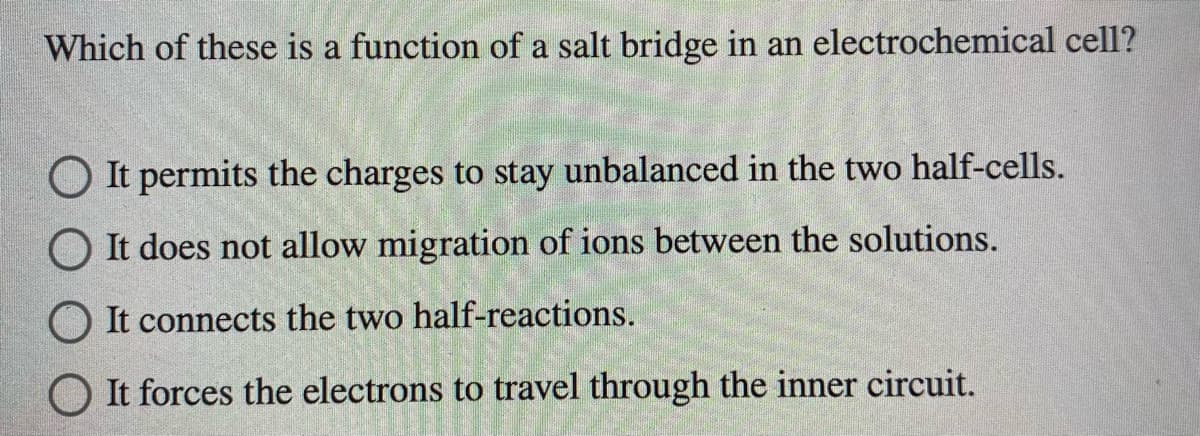 Which of these is a function of a salt bridge in an electrochemical cell?
O It permits the charges to stay unbalanced in the two half-cells.
O It does not allow migration of ions between the solutions.
O It connects the two half-reactions.
O It forces the electrons to travel through the inner circuit.
